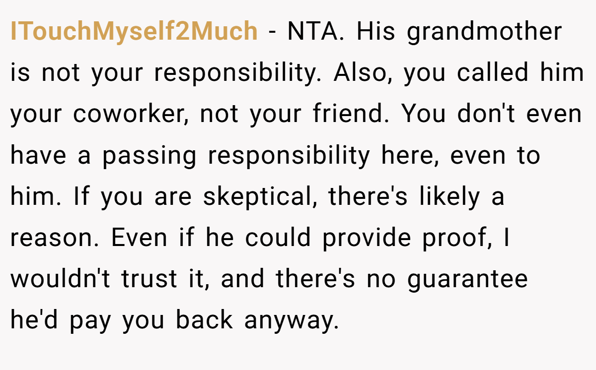 ITouchMyself2Much − NTA. His grandmother is not your responsibility. Also, you called him your coworker, not your friend. You don't even have a passing responsibility here, even to him. If you are skeptical, there's likely a reason. Even if he could provide proof, I wouldn't trust it, and there's no guarantee he'd pay you back anyway.