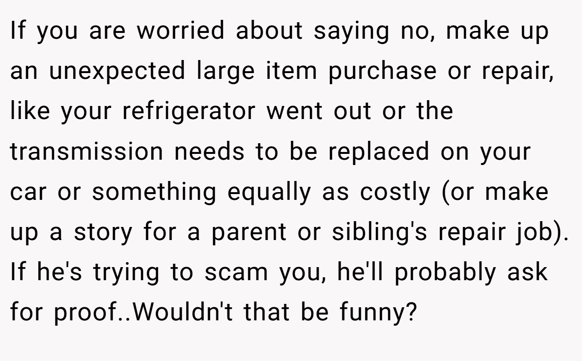 If you are worried about saying no, make up an unexpected large item purchase or repair, like your refrigerator went out or the transmission needs to be replaced on your car or something equally as costly (or make up a story for a parent or sibling's repair job). If he's trying to scam you, he'll probably ask for proof..Wouldn't that be funny?