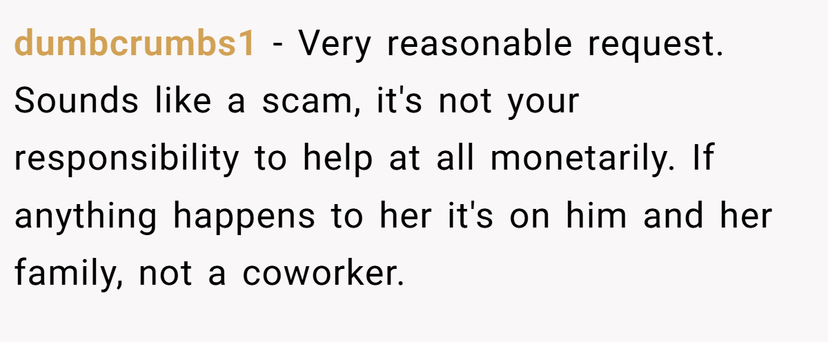 dumbcrumbs1 − Very reasonable request. Sounds like a scam, it's not your responsibility to help at all monetarily. If anything happens to her it's on him and her family, not a coworker.