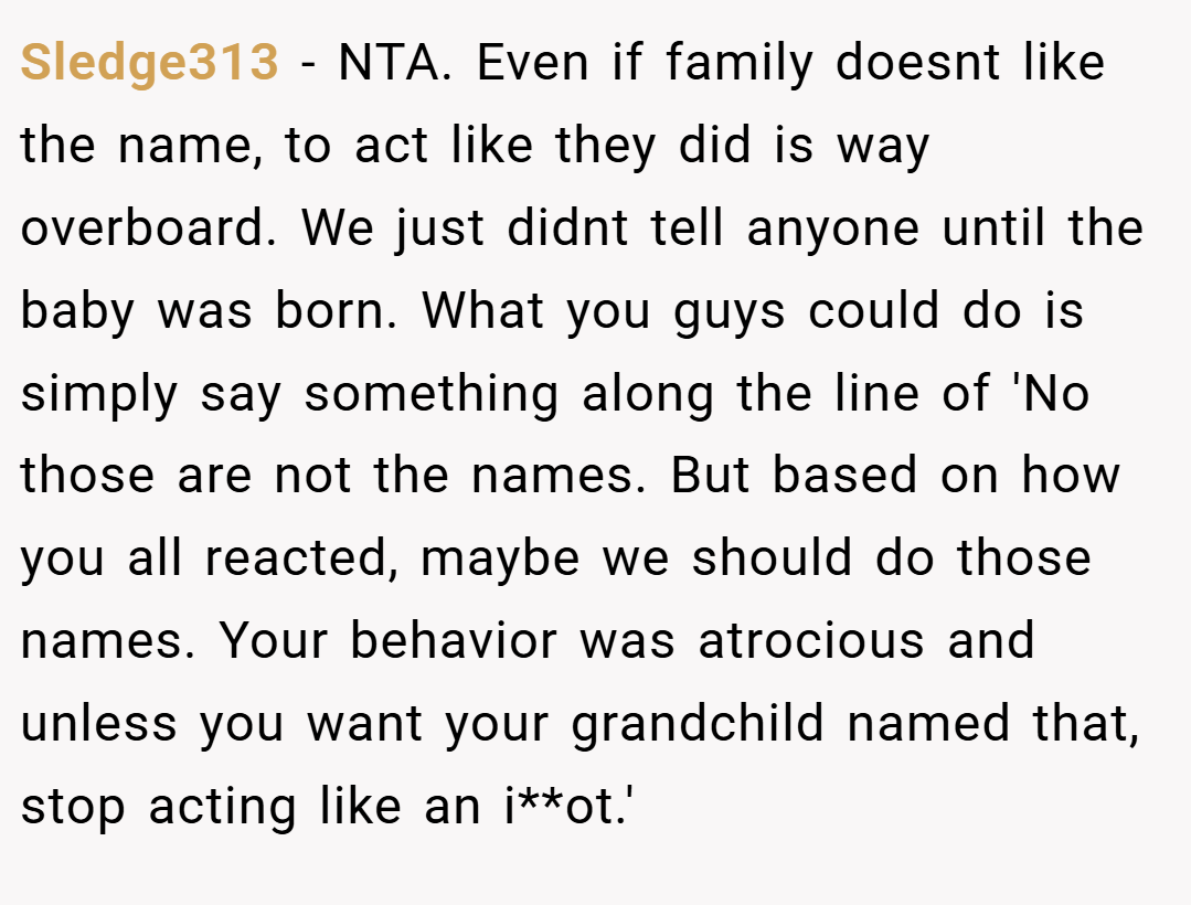Sledge313 − NTA. Even if family doesnt like the name, to act like they did is way overboard. We just didnt tell anyone until the baby was born. What you guys could do is simply say something along the line of 'No those are not the names. But based on how you all reacted, maybe we should do those names. Your behavior was atrocious and unless you want your grandchild named that, stop acting like an i**ot.'