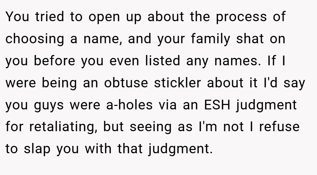 You tried to open up about the process of choosing a name, and your family shat on you before you even listed any names. If I were being an obtuse stickler about it I'd say you guys were a-holes via an ESH judgment for retaliating, but seeing as I'm not I refuse to slap you with that judgment.