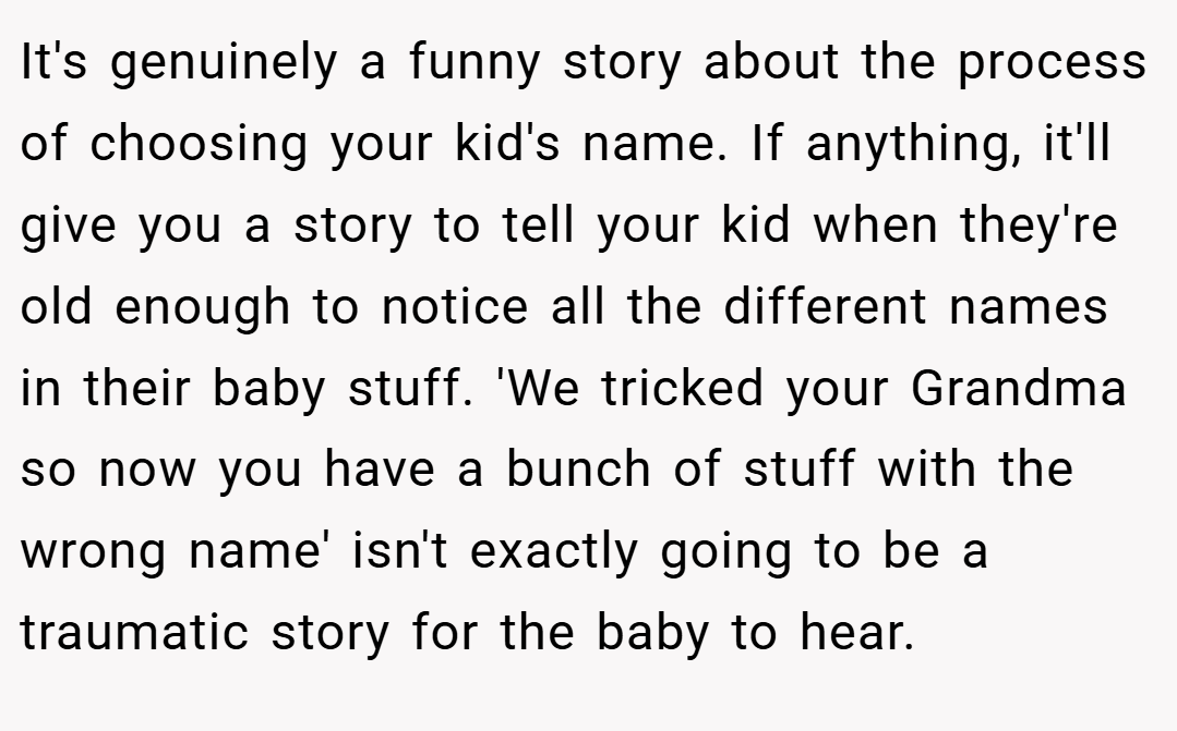 It's genuinely a funny story about the process of choosing your kid's name. If anything, it'll give you a story to tell your kid when they're old enough to notice all the different names in their baby stuff. 'We tricked your Grandma so now you have a bunch of stuff with the wrong name' isn't exactly going to be a traumatic story for the baby to hear.