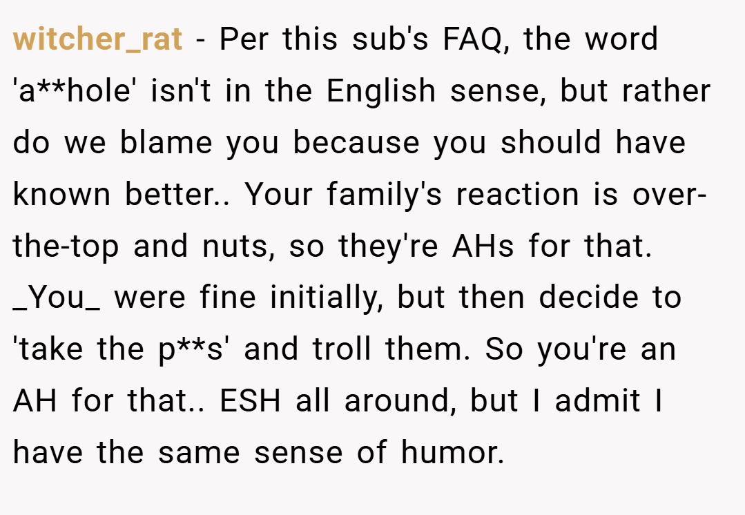 witcher_rat − Per this sub's FAQ, the word 'a**hole' isn't in the English sense, but rather do we blame you because you should have known better.. Your family's reaction is over-the-top and nuts, so they're AHs for that. _You_ were fine initially, but then decide to 'take the p**s' and troll them. So you're an AH for that.. ESH all around, but I admit I have the same sense of humor.
