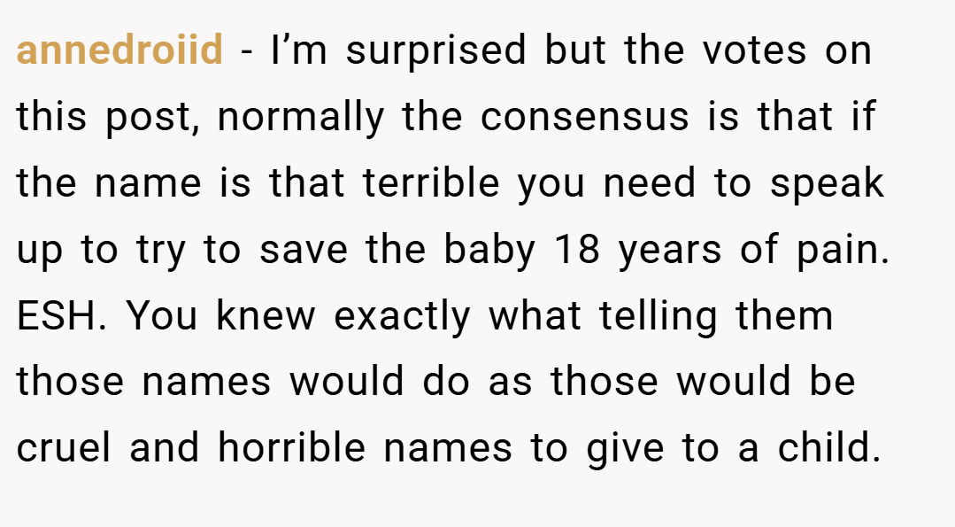 annedroiid − I’m surprised but the votes on this post, normally the consensus is that if the name is that terrible you need to speak up to try to save the baby 18 years of pain. ESH. You knew exactly what telling them those names would do as those would be cruel and horrible names to give to a child.