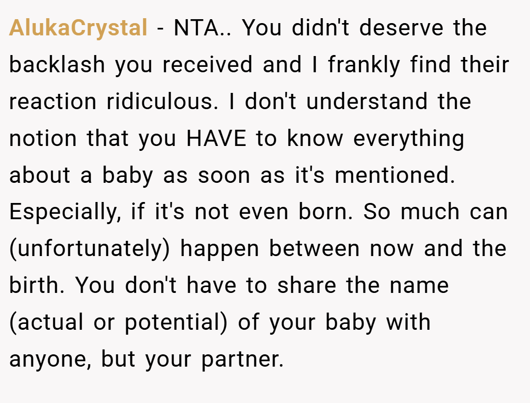 AlukaCrystal − NTA.. You didn't deserve the backlash you received and I frankly find their reaction ridiculous. I don't understand the notion that you HAVE to know everything about a baby as soon as it's mentioned. Especially, if it's not even born. So much can (unfortunately) happen between now and the birth. You don't have to share the name (actual or potential) of your baby with anyone, but your partner.
