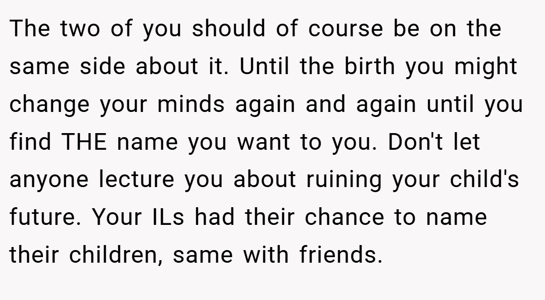 The two of you should of course be on the same side about it. Until the birth you might change your minds again and again until you find THE name you want to you. Don't let anyone lecture you about ruining your child's future. Your ILs had their chance to name their children, same with friends.