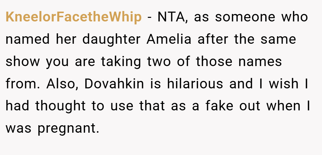 KneelorFacetheWhip − NTA, as someone who named her daughter Amelia after the same show you are taking two of those names from. Also, Dovahkin is hilarious and I wish I had thought to use that as a fake out when I was pregnant.
