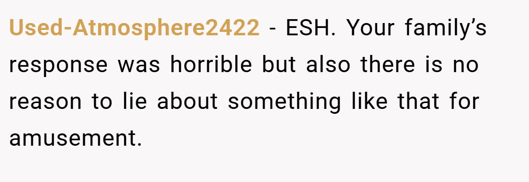 Used-Atmosphere2422 − ESH. Your family’s response was horrible but also there is no reason to lie about something like that for amusement.