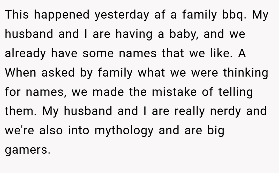 This happened yesterday af a family bbq. My husband and I are having a baby, and we already have some names that we like. A When asked by family what we were thinking for names, we made the mistake of telling them. My husband and I are really nerdy and we're also into mythology and are big gamers.