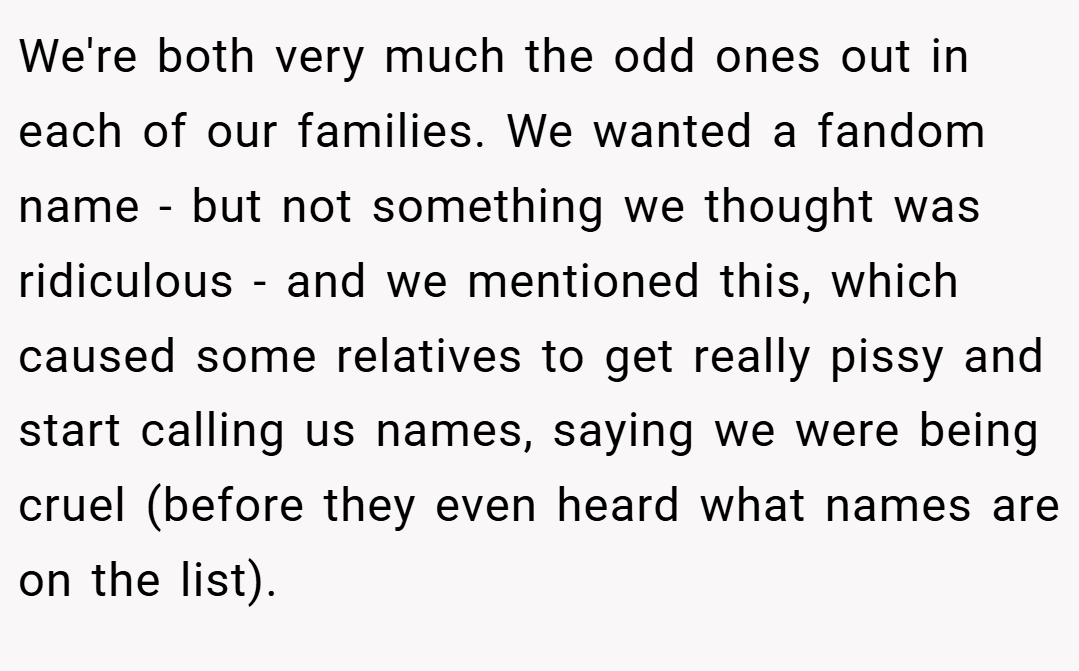 We're both very much the odd ones out in each of our families. We wanted a fandom name - but not something we thought was ridiculous - and we mentioned this, which caused some relatives to get really pissy and start calling us names, saying we were being cruel (before they even heard what names are on the list).