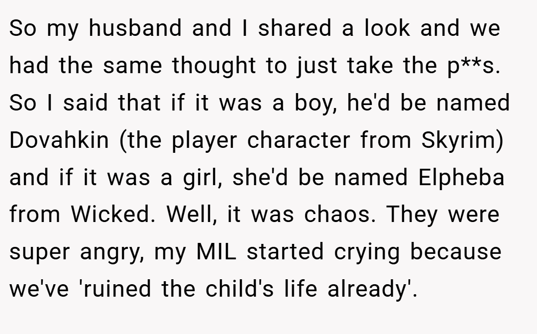 So my husband and I shared a look and we had the same thought to just take the p**s. So I said that if it was a boy, he'd be named Dovahkin (the player character from Skyrim) and if it was a girl, she'd be named Elpheba from Wicked. Well, it was chaos. They were super angry, my MIL started crying because we've 'ruined the child's life already'.