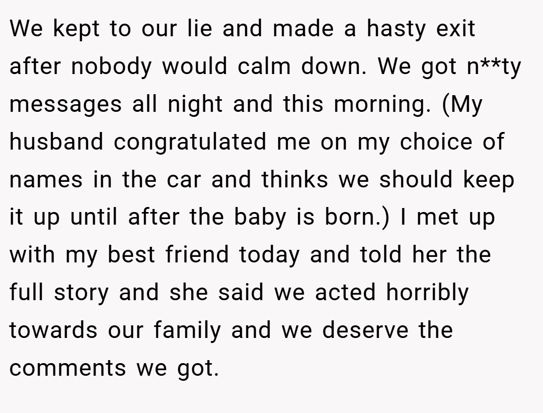 We kept to our lie and made a hasty exit after nobody would calm down. We got n**ty messages all night and this morning. (My husband congratulated me on my choice of names in the car and thinks we should keep it up until after the baby is born.) I met up with my best friend today and told her the full story and she said we acted horribly towards our family and we deserve the comments we got.