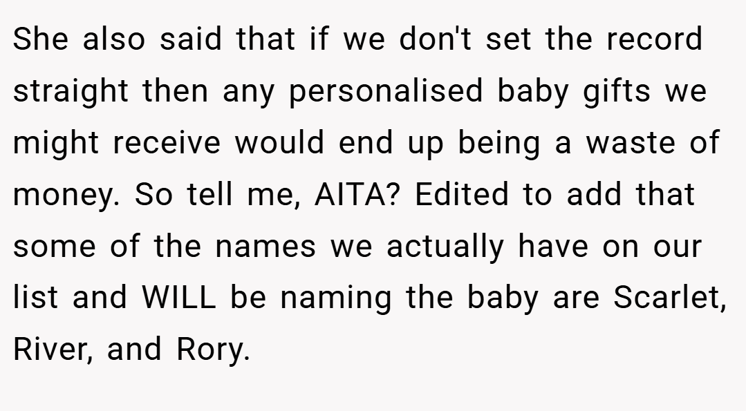 She also said that if we don't set the record straight then any personalised baby gifts we might receive would end up being a waste of money. So tell me, AITA? Edited to add that some of the names we actually have on our list and WILL be naming the baby are Scarlet, River, and Rory.