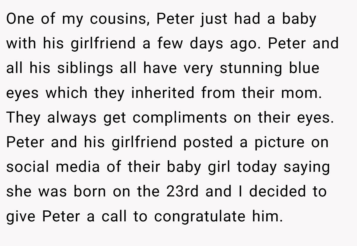 One of my cousins, Peter just had a baby with his girlfriend a few days ago. Peter and all his siblings all have very stunning blue eyes which they inherited from their mom. They always get compliments on their eyes. Peter and his girlfriend posted a picture on social media of their baby girl today saying she was born on the 23rd and I decided to give Peter a call to congratulate him.