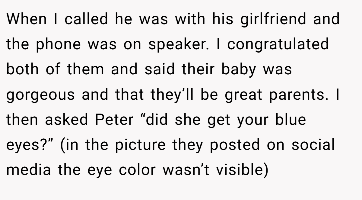 When I called he was with his girlfriend and the phone was on speaker. I congratulated both of them and said their baby was gorgeous and that they’ll be great parents. I then asked Peter “did she get your blue eyes?” (in the picture they posted on social media the eye color wasn’t visible)