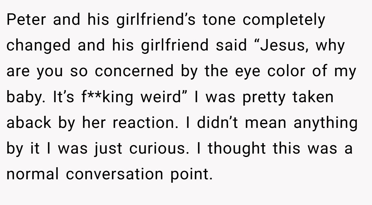 Peter and his girlfriend’s tone completely changed and his girlfriend said “Jesus, why are you so concerned by the eye color of my baby. It’s f**king weird” I was pretty taken aback by her reaction. I didn’t mean anything by it I was just curious. I thought this was a normal conversation point.