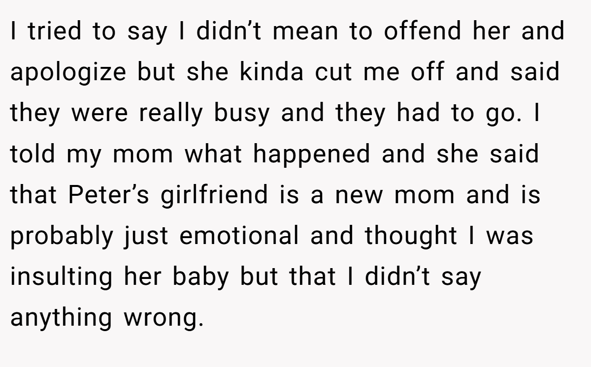 I tried to say I didn’t mean to offend her and apologize but she kinda cut me off and said they were really busy and they had to go. I told my mom what happened and she said that Peter’s girlfriend is a new mom and is probably just emotional and thought I was insulting her baby but that I didn’t say anything wrong.