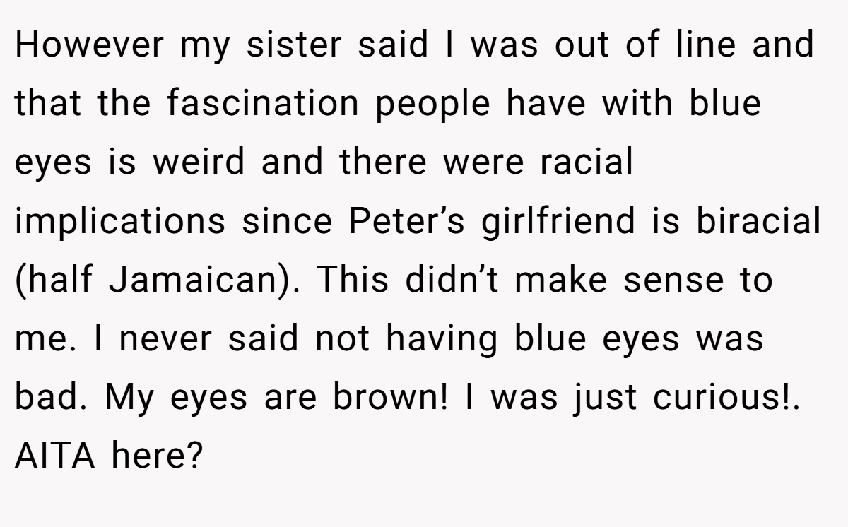 However my sister said I was out of line and that the fascination people have with blue eyes is weird and there were racial implications since Peter’s girlfriend is biracial (half Jamaican). This didn’t make sense to me. I never said not having blue eyes was bad. My eyes are brown! I was just curious!. AITA here?
