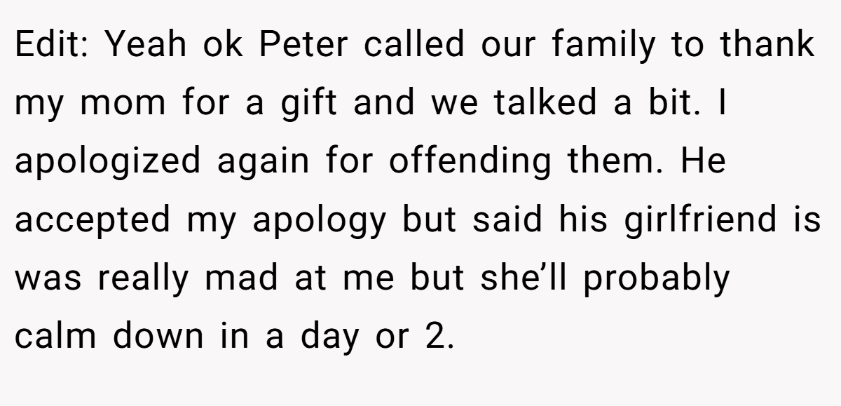 Edit: Yeah ok Peter called our family to thank my mom for a gift and we talked a bit. I apologized again for offending them. He accepted my apology but said his girlfriend is was really mad at me but she’ll probably calm down in a day or 2.