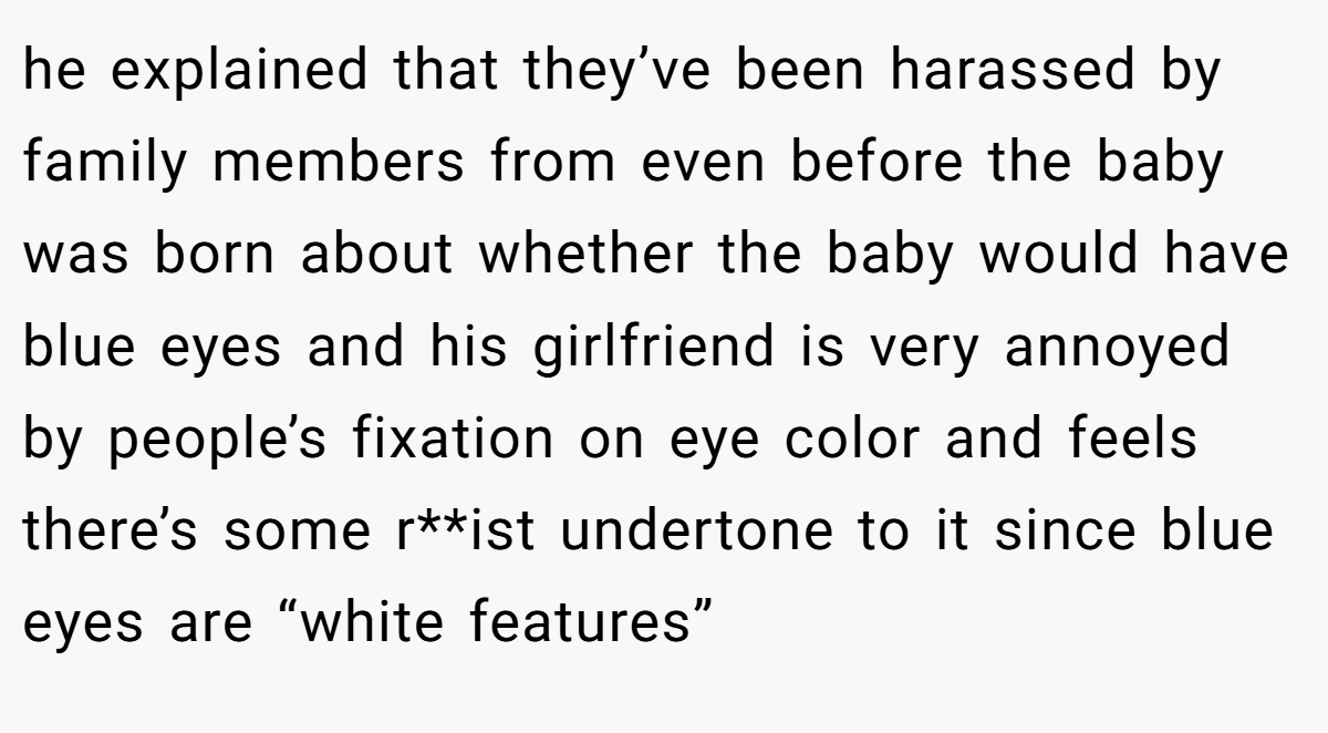 he explained that they’ve been harassed by family members from even before the baby was born about whether the baby would have blue eyes and his girlfriend is very annoyed by people’s fixation on eye color and feels there’s some r**ist undertone to it since blue eyes are “white features”
