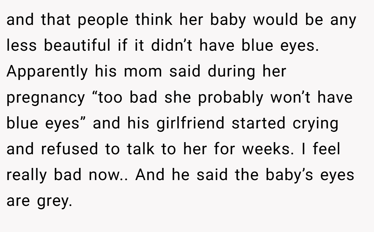 and that people think her baby would be any less beautiful if it didn’t have blue eyes. Apparently his mom said during her pregnancy “too bad she probably won’t have blue eyes” and his girlfriend started crying and refused to talk to her for weeks. I feel really bad now.. And he said the baby’s eyes are grey.