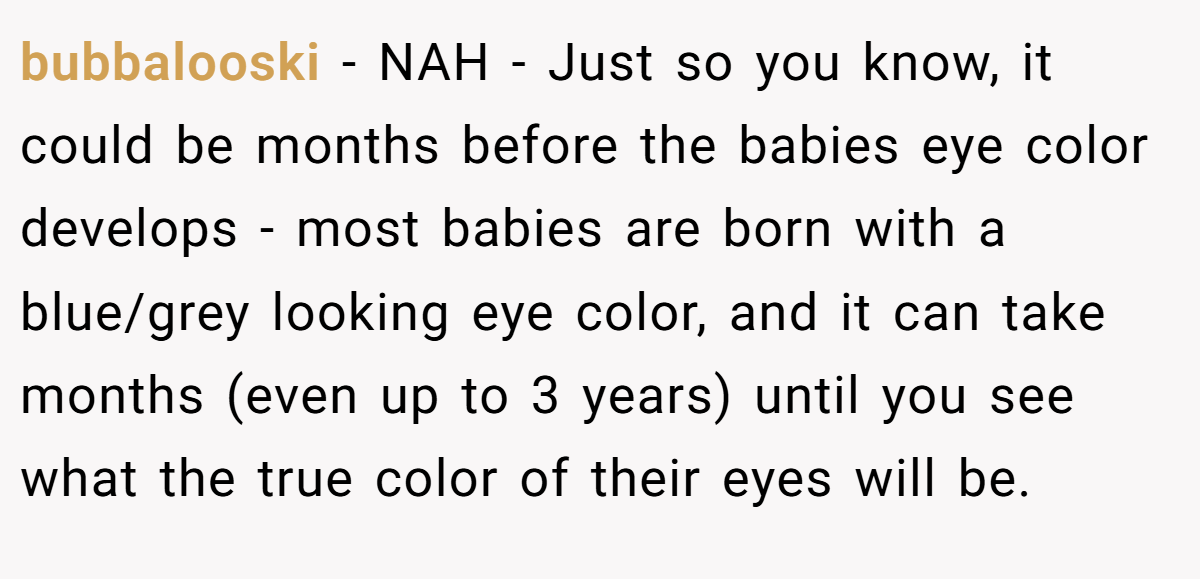 bubbalooski - NAH - Just so you know, it could be months before the babies eye color develops - most babies are born with a blue/grey looking eye color, and it can take months (even up to 3 years) until you see what the true color of their eyes will be.