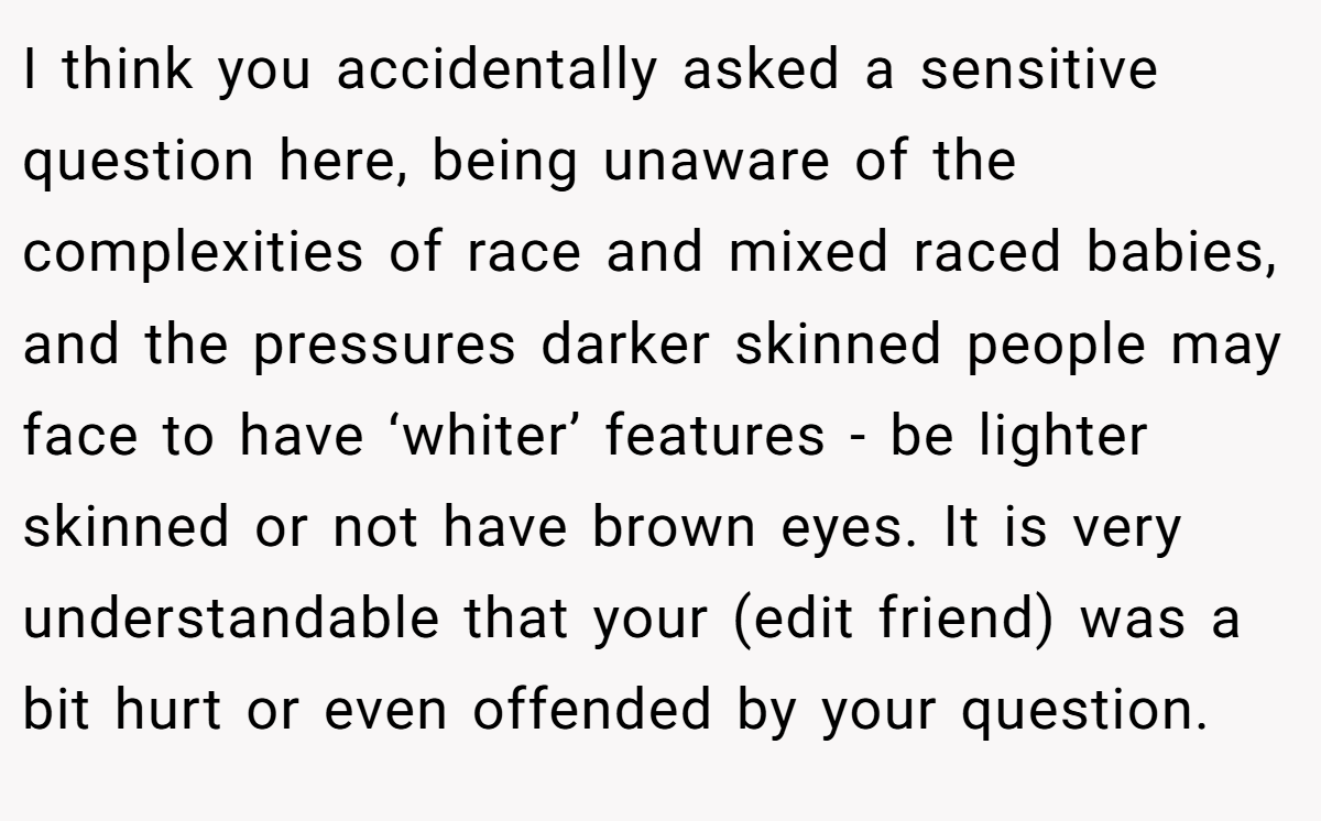 I think you accidentally asked a sensitive question here, being unaware of the complexities of race and mixed raced babies, and the pressures darker skinned people may face to have ‘whiter’ features - be lighter skinned or not have brown eyes. It is very understandable that your (edit friend) was a bit hurt or even offended by your question.