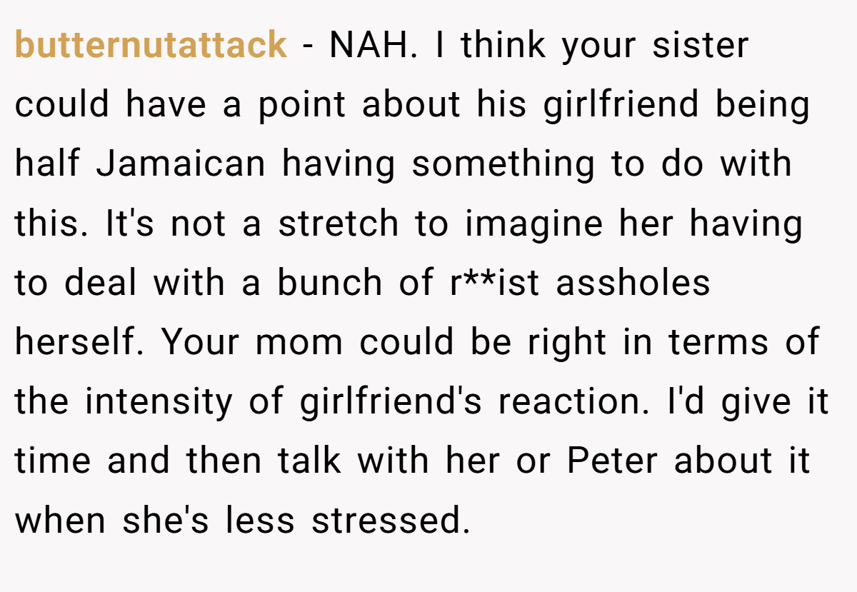 butternutattack - NAH. I think your sister could have a point about his girlfriend being half Jamaican having something to do with this. It's not a stretch to imagine her having to deal with a bunch of r**ist assholes herself. Your mom could be right in terms of the intensity of girlfriend's reaction. I'd give it time and then talk with her or Peter about it when she's less stressed.