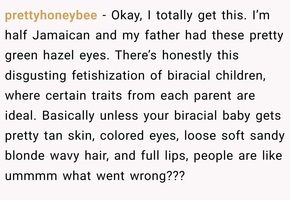prettyhoneybee - Okay, I totally get this. I’m half Jamaican and my father had these pretty green hazel eyes. There’s honestly this disgusting fetishization of biracial children, where certain traits from each parent are ideal. Basically unless your biracial baby gets pretty tan skin, colored eyes, loose soft sandy blonde wavy hair, and full lips, people are like ummmm what went wrong???