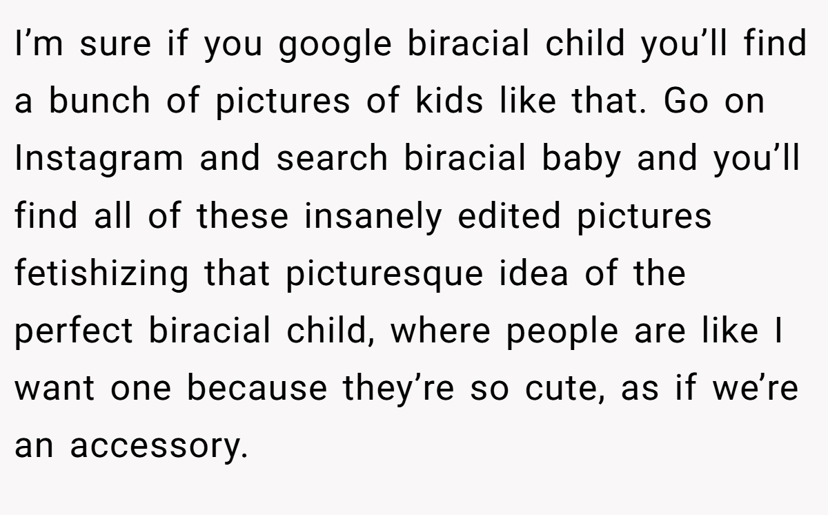 I’m sure if you google biracial child you’ll find a bunch of pictures of kids like that. Go on Instagram and search biracial baby and you’ll find all of these insanely edited pictures fetishizing that picturesque idea of the perfect biracial child, where people are like I want one because they’re so cute, as if we’re an accessory.