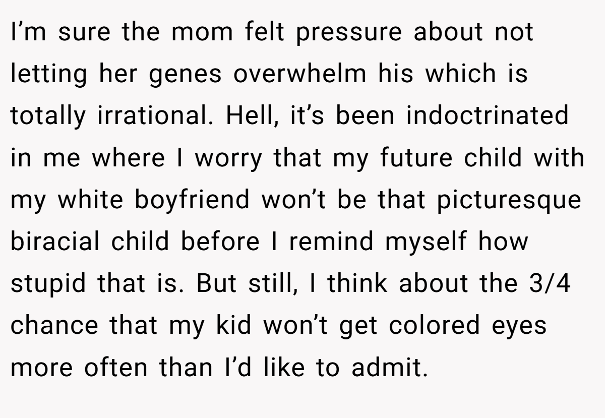 I’m sure the mom felt pressure about not letting her genes overwhelm his which is totally irrational. Hell, it’s been indoctrinated in me where I worry that my future child with my white boyfriend won’t be that picturesque biracial child before I remind myself how stupid that is. But still, I think about the 3/4 chance that my kid won’t get colored eyes more often than I’d like to admit.