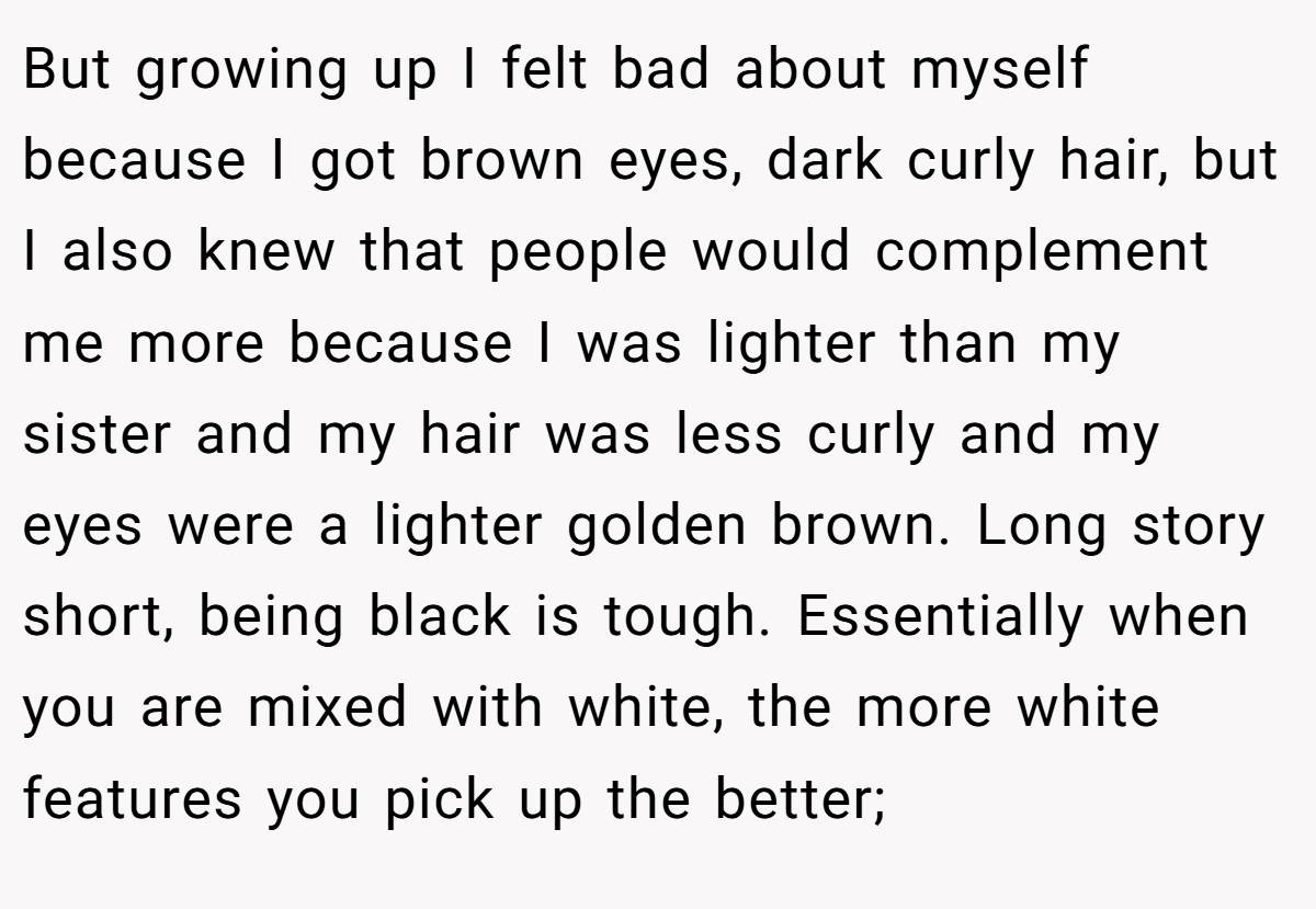 But growing up I felt bad about myself because I got brown eyes, dark curly hair, but I also knew that people would complement me more because I was lighter than my sister and my hair was less curly and my eyes were a lighter golden brown. Long story short, being black is tough. Essentially when you are mixed with white, the more white features you pick up the better;
