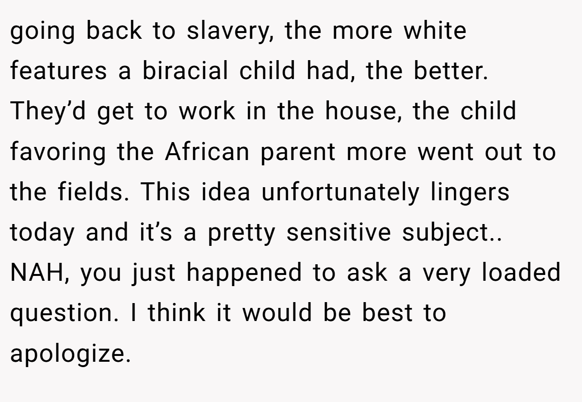 going back to slavery, the more white features a biracial child had, the better. They’d get to work in the house, the child favoring the African parent more went out to the fields. This idea unfortunately lingers today and it’s a pretty sensitive subject.. NAH, you just happened to ask a very loaded question. I think it would be best to apologize.