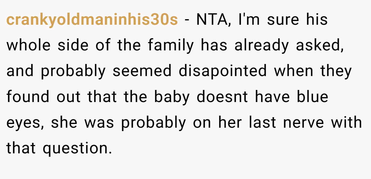 crankyoldmaninhis30s - NTA, I'm sure his whole side of the family has already asked, and probably seemed disapointed when they found out that the baby doesnt have blue eyes, she was probably on her last nerve with that question.