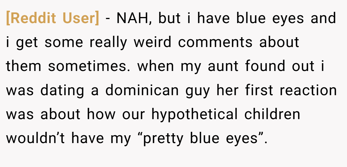 [Reddit User] - NAH, but i have blue eyes and i get some really weird comments about them sometimes. when my aunt found out i was dating a dominican guy her first reaction was about how our hypothetical children wouldn’t have my “pretty blue eyes”.