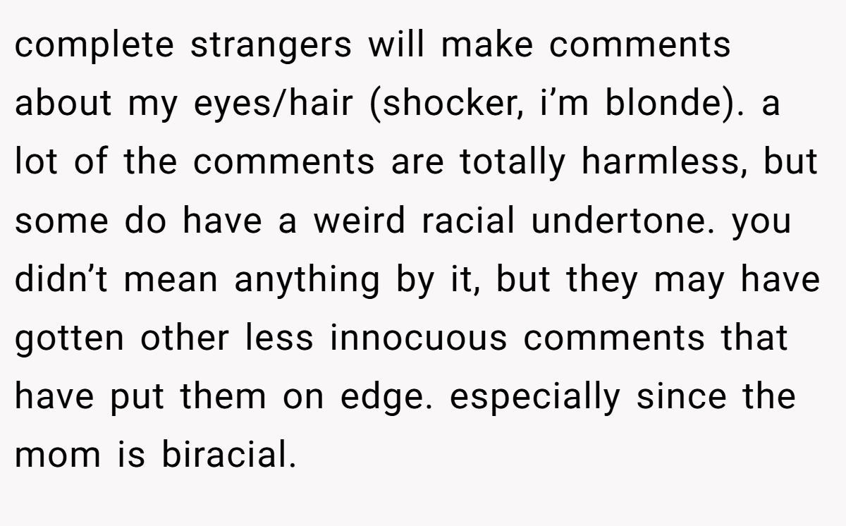 complete strangers will make comments about my eyes/hair (shocker, i’m blonde). a lot of the comments are totally harmless, but some do have a weird racial undertone. you didn’t mean anything by it, but they may have gotten other less innocuous comments that have put them on edge. especially since the mom is biracial.