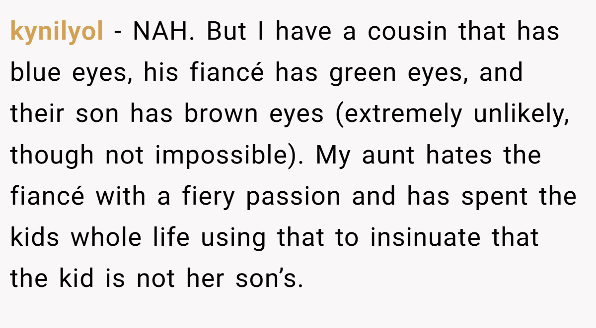kynilyol - NAH. But I have a cousin that has blue eyes, his fiancé has green eyes, and their son has brown eyes (extremely unlikely, though not impossible). My aunt hates the fiancé with a fiery passion and has spent the kids whole life using that to insinuate that the kid is not her son’s.