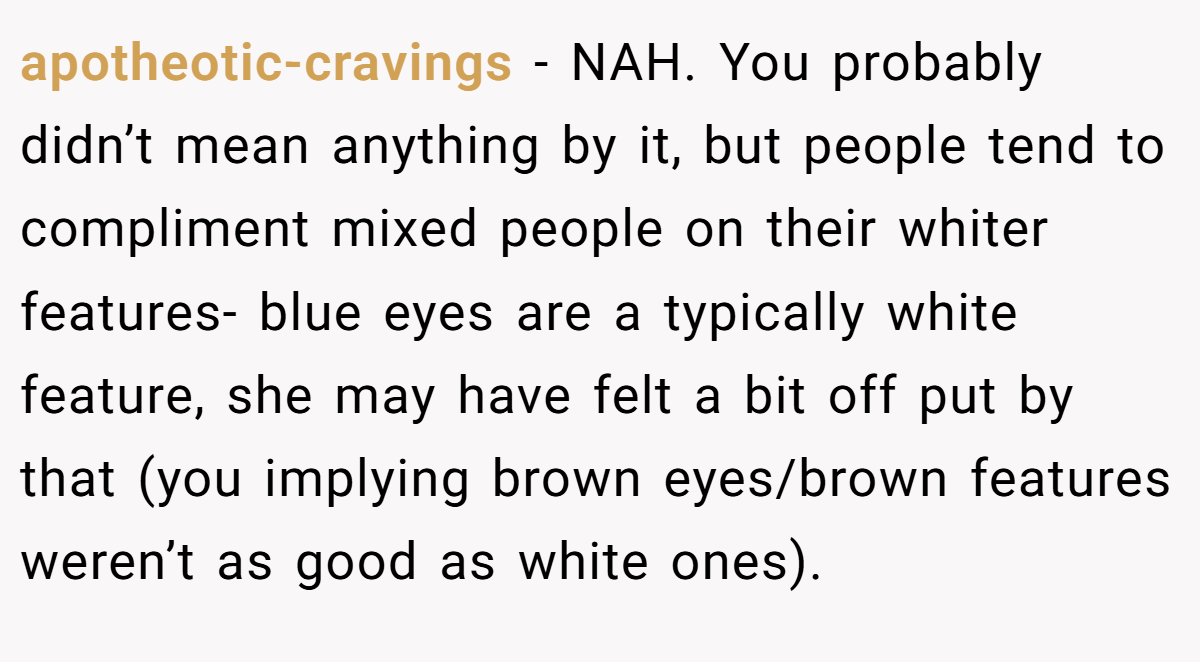 apotheotic-cravings - NAH. You probably didn’t mean anything by it, but people tend to compliment mixed people on their whiter features- blue eyes are a typically white feature, she may have felt a bit off put by that (you implying brown eyes/brown features weren’t as good as white ones).