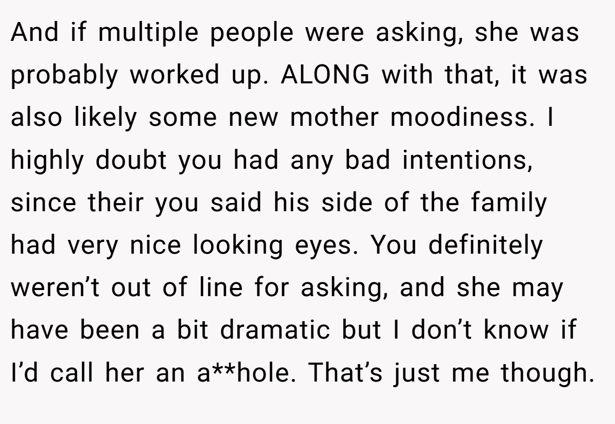 And if multiple people were asking, she was probably worked up. ALONG with that, it was also likely some new mother moodiness. I highly doubt you had any bad intentions, since their you said his side of the family had very nice looking eyes. You definitely weren’t out of line for asking, and she may have been a bit dramatic but I don’t know if I’d call her an a**hole. That’s just me though.