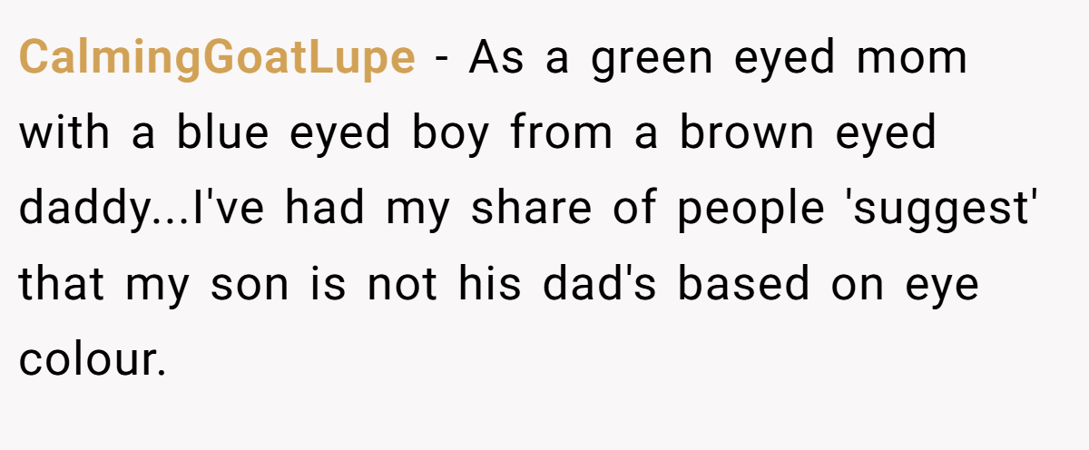 CalmingGoatLupe - As a green eyed mom with a blue eyed boy from a brown eyed daddy...I've had my share of people 'suggest' that my son is not his dad's based on eye colour.