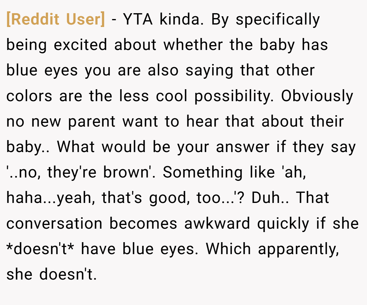 [Reddit User] - YTA kinda. By specifically being excited about whether the baby has blue eyes you are also saying that other colors are the less cool possibility. Obviously no new parent want to hear that about their baby.. What would be your answer if they say '..no, they're brown'. Something like 'ah, haha...yeah, that's good, too...'? Duh.. That conversation becomes awkward quickly if she *doesn't* have blue eyes. Which apparently, she doesn't.