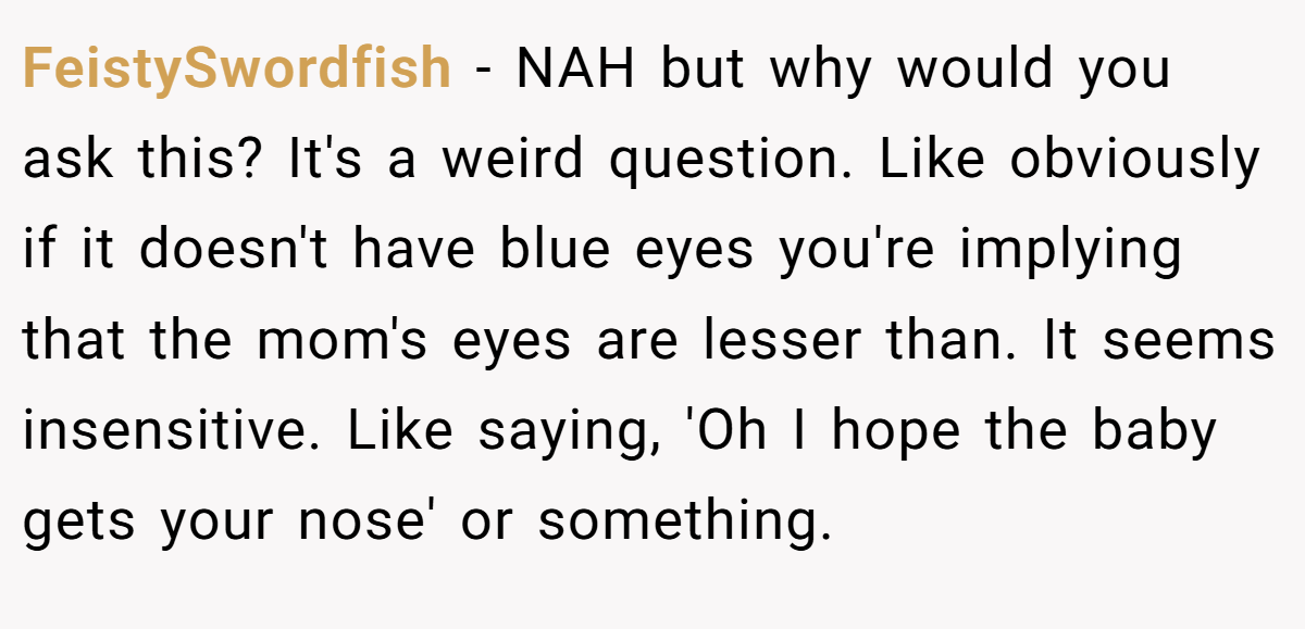 FeistySwordfish - NAH but why would you ask this? It's a weird question. Like obviously if it doesn't have blue eyes you're implying that the mom's eyes are lesser than. It seems insensitive. Like saying, 'Oh I hope the baby gets your nose' or something.