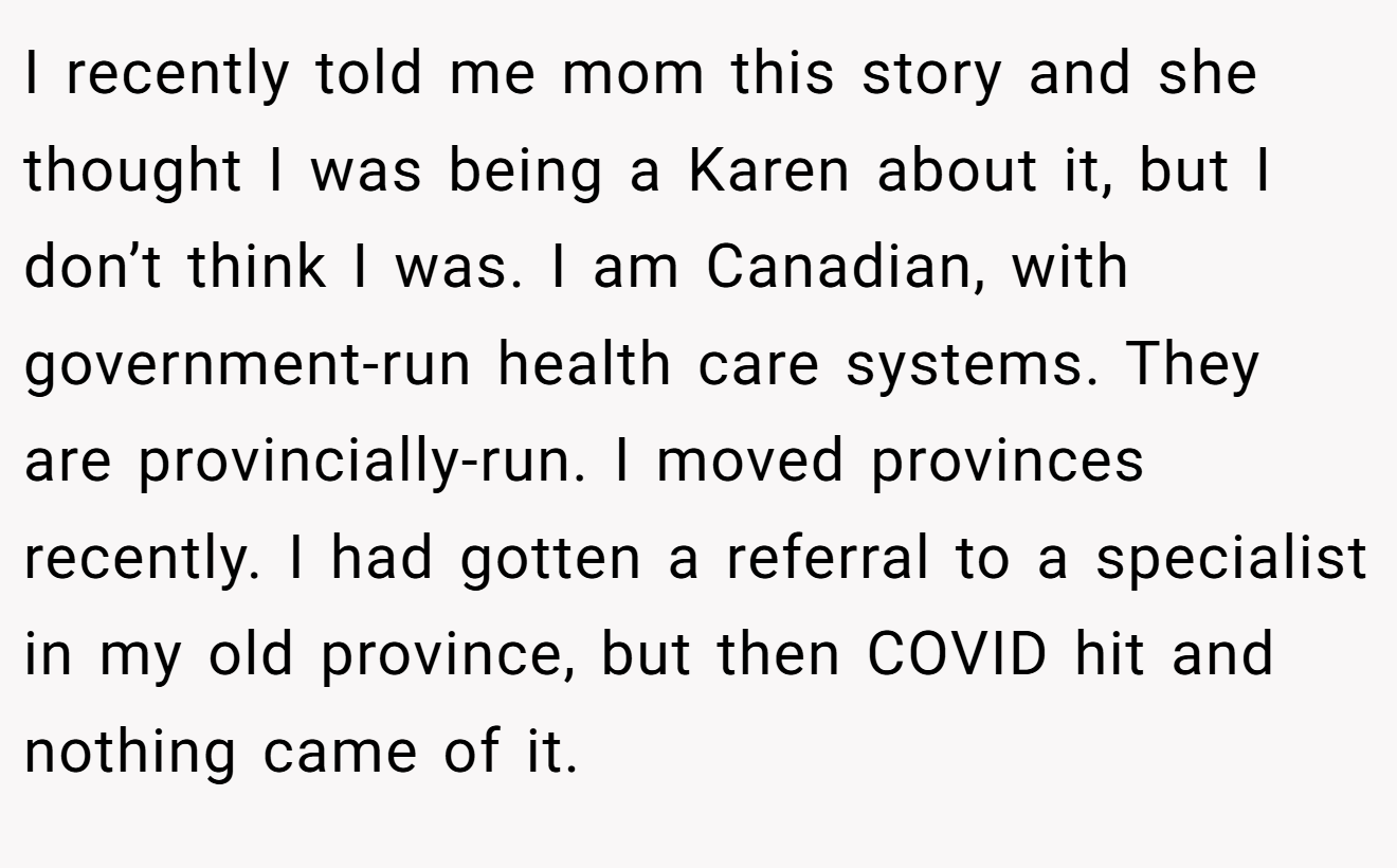 I recently told me mom this story and she thought I was being a Karen about it, but I don’t think I was. I am Canadian, with government-run health care systems. They are provincially-run. I moved provinces recently. I had gotten a referral to a specialist in my old province, but then COVID hit and nothing came of it.