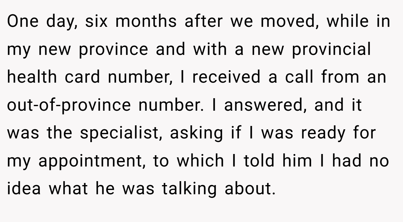 One day, six months after we moved, while in my new province and with a new provincial health card number, I received a call from an out-of-province number. I answered, and it was the specialist, asking if I was ready for my appointment, to which I told him I had no idea what he was talking about.