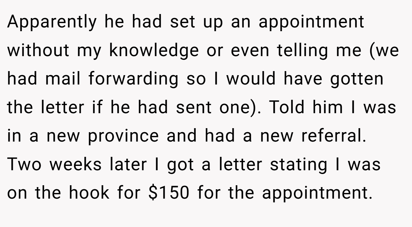 Apparently he had set up an appointment without my knowledge or even telling me (we had mail forwarding so I would have gotten the letter if he had sent one). Told him I was in a new province and had a new referral. Two weeks later I got a letter stating I was on the hook for $150 for the appointment.
