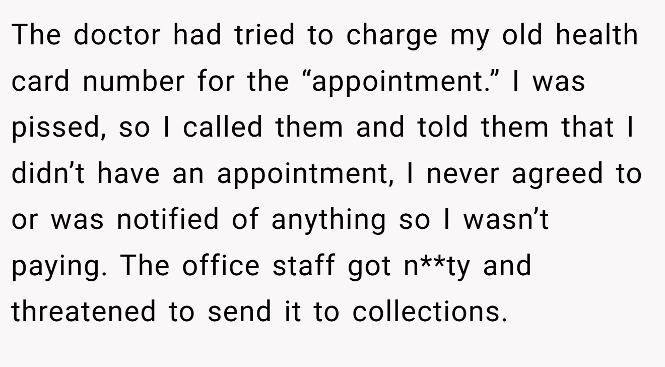 The doctor had tried to charge my old health card number for the “appointment.” I was pissed, so I called them and told them that I didn’t have an appointment, I never agreed to or was notified of anything so I wasn’t paying. The office staff got n**ty and threatened to send it to collections.