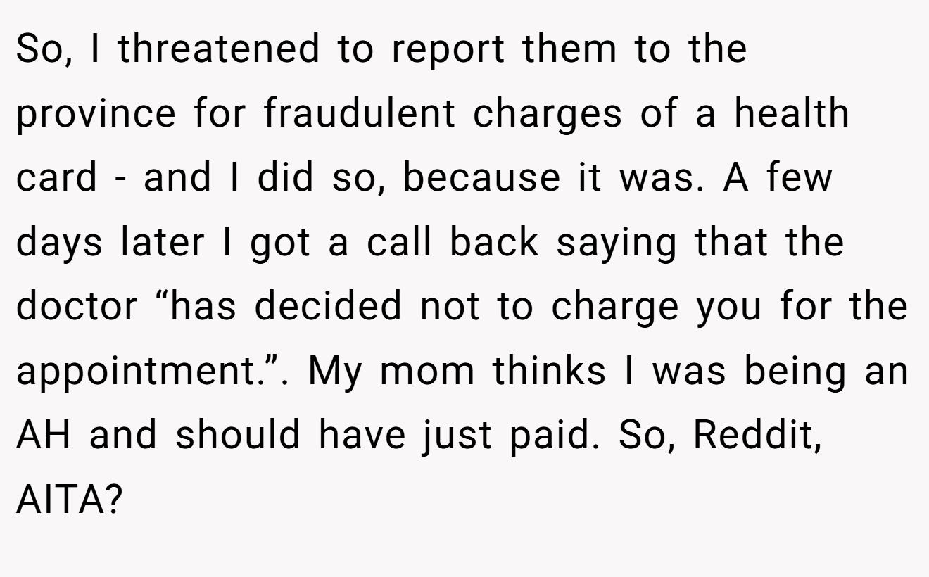 So, I threatened to report them to the province for fraudulent charges of a health card - and I did so, because it was. A few days later I got a call back saying that the doctor “has decided not to charge you for the appointment.”. My mom thinks I was being an AH and should have just paid. So, Reddit, AITA?