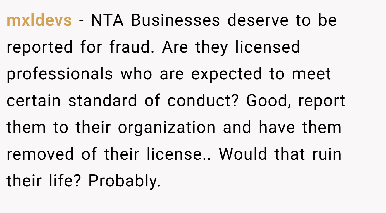 mxldevs - NTA Businesses deserve to be reported for fraud. Are they licensed professionals who are expected to meet certain standard of conduct? Good, report them to their organization and have them removed of their license.. Would that ruin their life? Probably.