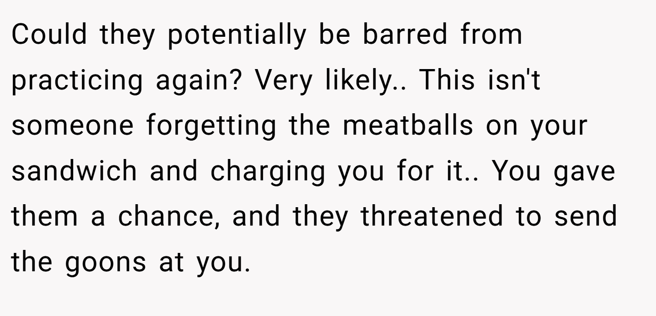 Could they potentially be barred from practicing again? Very likely.. This isn't someone forgetting the meatballs on your sandwich and charging you for it.. You gave them a chance, and they threatened to send the goons at you.