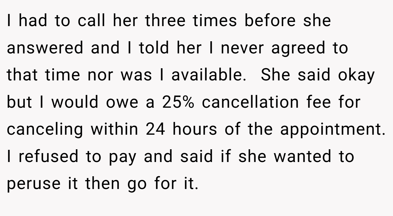 I had to call her three times before she answered and I told her I never agreed to that time nor was I available.  She said okay but I would owe a 25% cancellation fee for canceling within 24 hours of the appointment. I refused to pay and said if she wanted to peruse it then go for it.